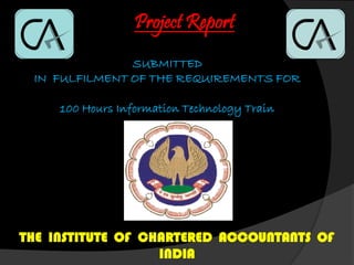 Project Report
SUBMITTED
IN FULFILMENT OF THE REQUIREMENTS FOR
100 Hours Information Technology Train
THE INSTITUTE OF CHARTERED ACCOUNTANTS OF
INDIA
 
