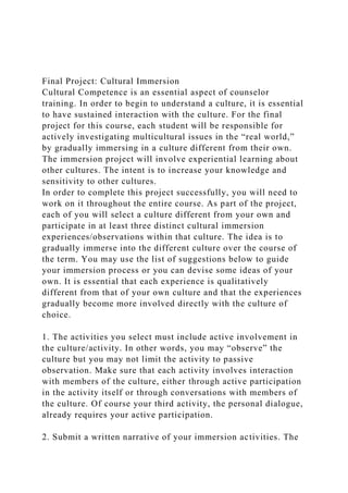 Final Project: Cultural Immersion
Cultural Competence is an essential aspect of counselor
training. In order to begin to understand a culture, it is essential
to have sustained interaction with the culture. For the final
project for this course, each student will be responsible for
actively investigating multicultural issues in the “real world,”
by gradually immersing in a culture different from their own.
The immersion project will involve experiential learning about
other cultures. The intent is to increase your knowledge and
sensitivity to other cultures.
In order to complete this project successfully, you will need to
work on it throughout the entire course. As part of the project,
each of you will select a culture different from your own and
participate in at least three distinct cultural immersion
experiences/observations within that culture. The idea is to
gradually immerse into the different culture over the course of
the term. You may use the list of suggestions below to guide
your immersion process or you can devise some ideas of your
own. It is essential that each experience is qualitatively
different from that of your own culture and that the experiences
gradually become more involved directly with the culture of
choice.
1. The activities you select must include active involvement in
the culture/activity. In other words, you may “observe” the
culture but you may not limit the activity to passive
observation. Make sure that each activity involves interaction
with members of the culture, either through active participation
in the activity itself or through conversations with members of
the culture. Of course your third activity, the personal dialogue,
already requires your active participation.
2. Submit a written narrative of your immersion activities. The
 
