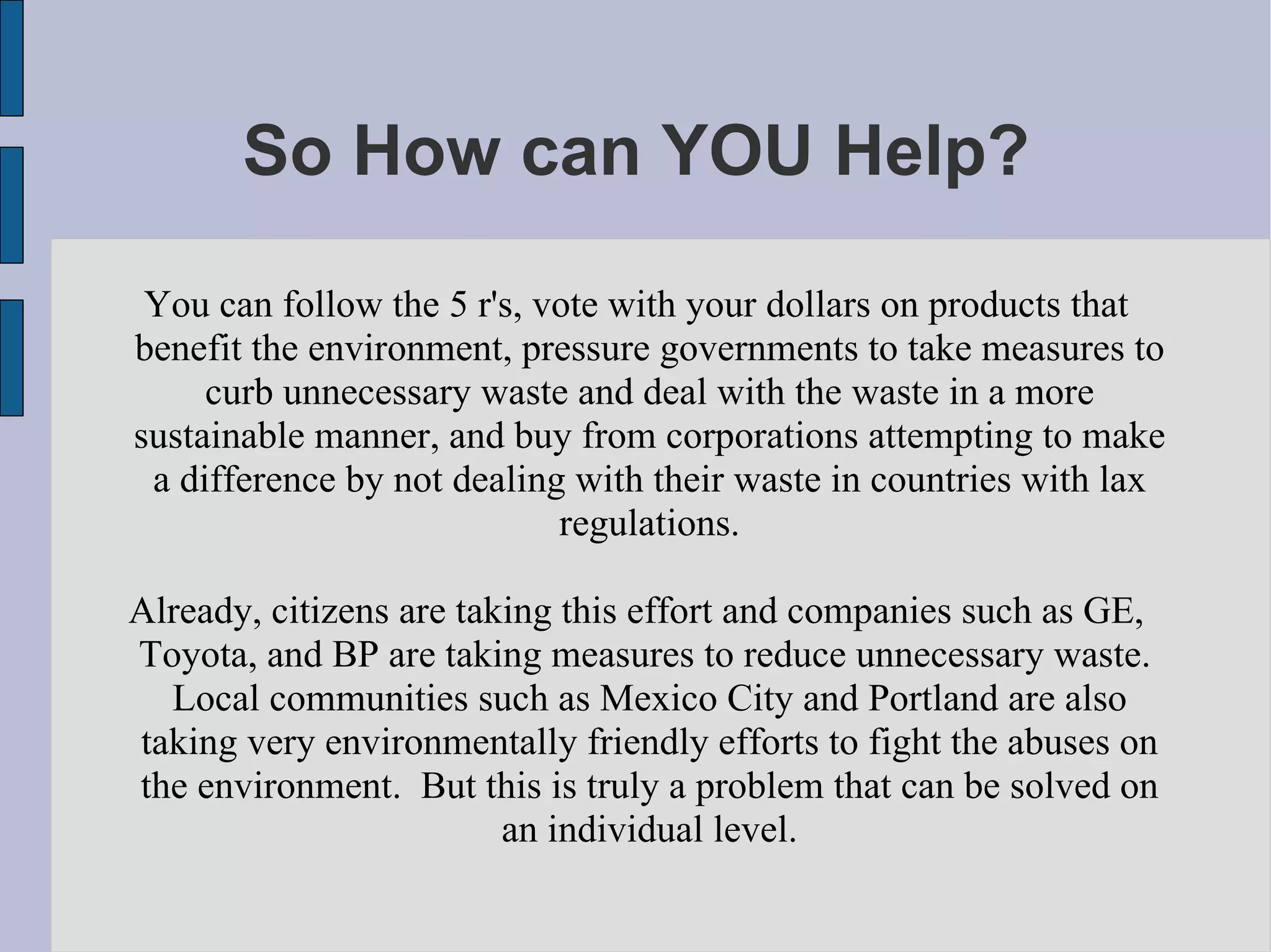 So How can YOU Help? You can follow the 5 r's, vote with your dollars on products that benefit the environment, pressure governments to take measures to curb unnecessary waste and deal with the waste in a more sustainable manner, and buy from corporations attempting to make a difference by not dealing with their waste in countries with lax regulations. Already, citizens are taking this effort and companies such as GE, Toyota, and BP are taking measures to reduce unnecessary waste.  Local communities such as Mexico City and Portland are also taking very environmentally friendly efforts to fight the abuses on the environment.  But this is truly a problem that can be solved on an individual level. 
