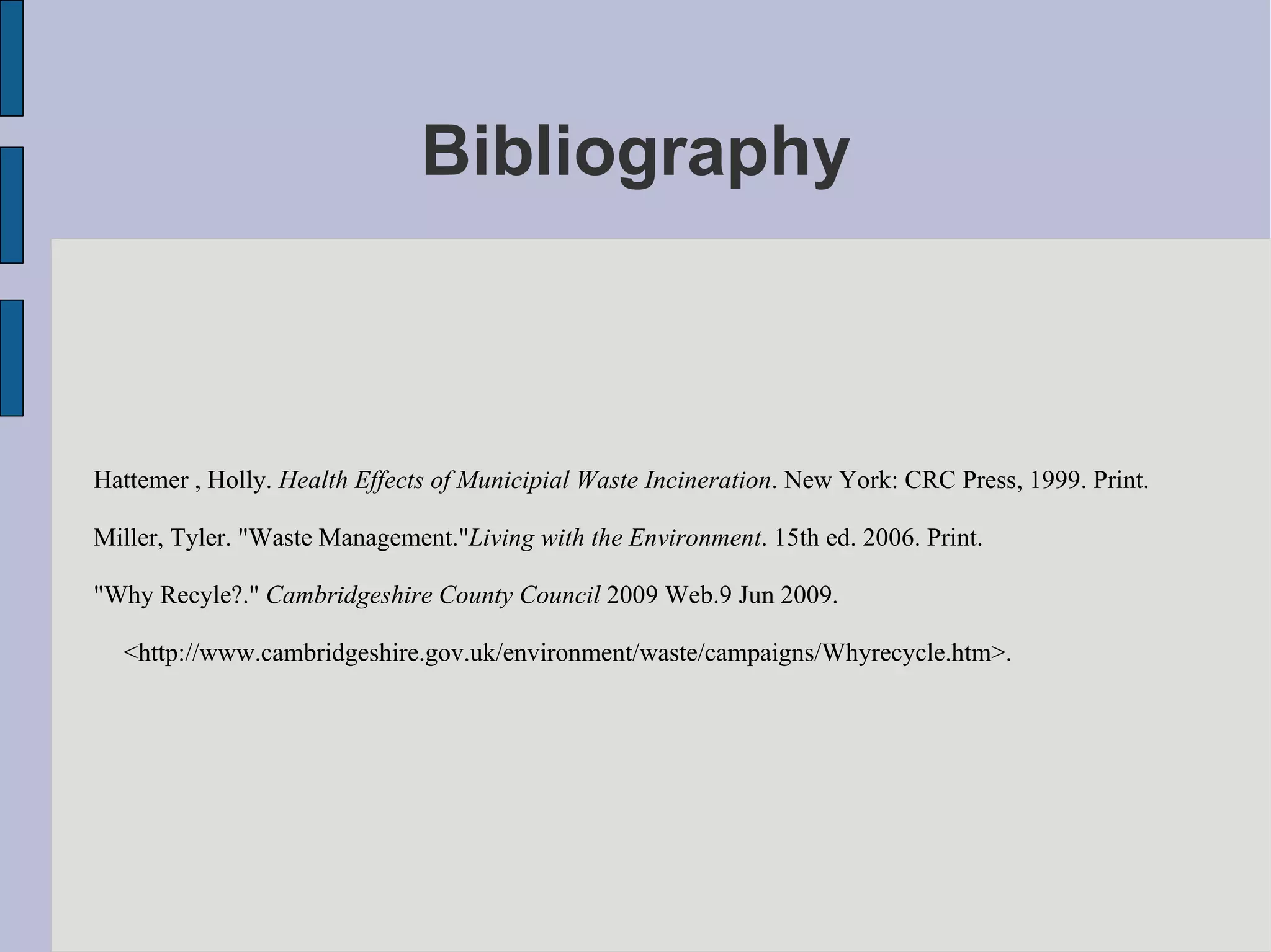 Bibliography Hattemer , Holly.  Health Effects of Municipial Waste Incineration . New York: CRC Press, 1999. Print.  Miller, Tyler. "Waste Management." Living with the Environment . 15th ed. 2006. Print.  "Why Recyle?."  Cambridgeshire County Council  2009 Web.9 Jun 2009.  <http://www.cambridgeshire.gov.uk/environment/waste/campaigns/Whyrecycle.htm>.  