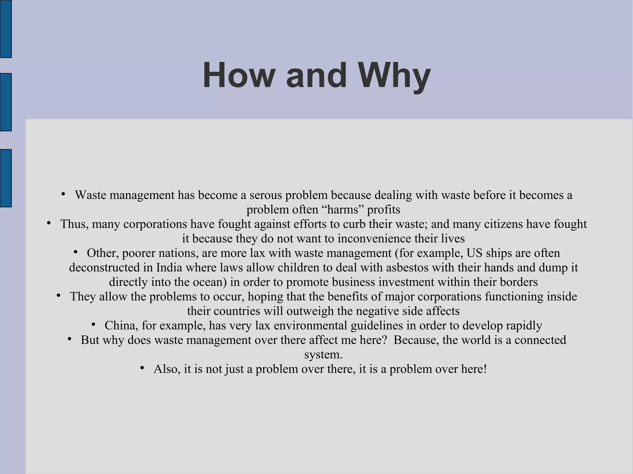 How and Why Waste management has become a serous problem because dealing with waste before it becomes a problem often “harms” profits Thus, many corporations have fought against efforts to curb their waste; and many citizens have fought it because they do not want to inconvenience their lives Other, poorer nations, are more lax with waste management (for example, US ships are often deconstructed in India where laws allow children to deal with asbestos with their hands and dump it directly into the ocean) in order to promote business investment within their borders They allow the problems to occur, hoping that the benefits of major corporations functioning inside their countries will outweigh the negative side affects China, for example, has very lax environmental guidelines in order to develop rapidly But why does waste management over there affect me here?  Because, the world is a connected system. Also, it is not just a problem over there, it is a problem over here!  