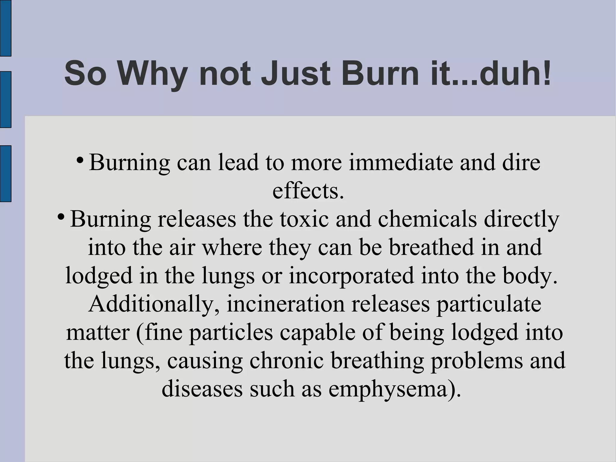 So Why not Just Burn it...duh! Burning can lead to more immediate and dire effects.  Burning releases the toxic and chemicals directly into the air where they can be breathed in and lodged in the lungs or incorporated into the body.  Additionally, incineration releases particulate matter (fine particles capable of being lodged into the lungs, causing chronic breathing problems and diseases such as emphysema).  