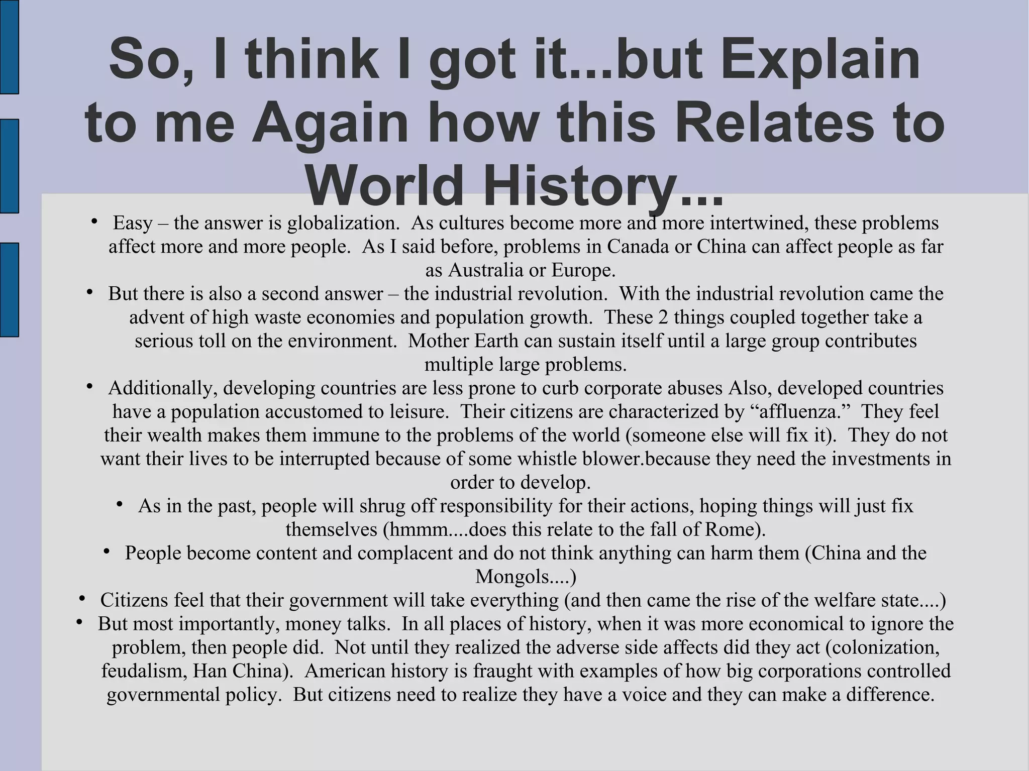 So, I think I got it...but Explain to me Again how this Relates to World History... Easy – the answer is globalization.  As cultures become more and more intertwined, these problems affect more and more people.  As I said before, problems in Canada or China can affect people as far as Australia or Europe.  But there is also a second answer – the industrial revolution.  With the industrial revolution came the advent of high waste economies and population growth.  These 2 things coupled together take a serious toll on the environment.  Mother Earth can sustain itself until a large group contributes multiple large problems. Additionally, developing countries are less prone to curb corporate abuses Also, developed countries have a population accustomed to leisure.  Their citizens are characterized by “affluenza.”  They feel their wealth makes them immune to the problems of the world (someone else will fix it).  They do not want their lives to be interrupted because of some whistle blower.because they need the investments in order to develop.  As in the past, people will shrug off responsibility for their actions, hoping things will just fix themselves (hmmm....does this relate to the fall of Rome). People become content and complacent and do not think anything can harm them (China and the Mongols....)‏ Citizens feel that their government will take everything (and then came the rise of the welfare state....)  But most importantly, money talks.  In all places of history, when it was more economical to ignore the problem, then people did.  Not until they realized the adverse side affects did they act (colonization, feudalism, Han China).  American history is fraught with examples of how big corporations controlled governmental policy.  But citizens need to realize they have a voice and they can make a difference.  