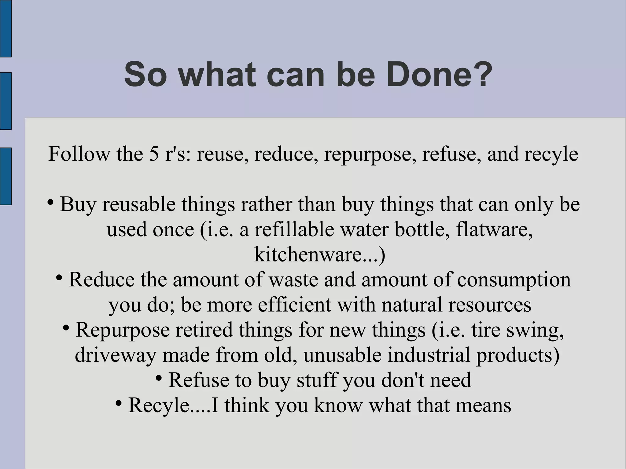 So what can be Done?  Follow the 5 r's: reuse, reduce, repurpose, refuse, and recyle Buy reusable things rather than buy things that can only be used once (i.e. a refillable water bottle, flatware, kitchenware...)‏ Reduce the amount of waste and amount of consumption you do; be more efficient with natural resources Repurpose retired things for new things (i.e. tire swing, driveway made from old, unusable industrial products)  Refuse to buy stuff you don't need Recyle....I think you know what that means 