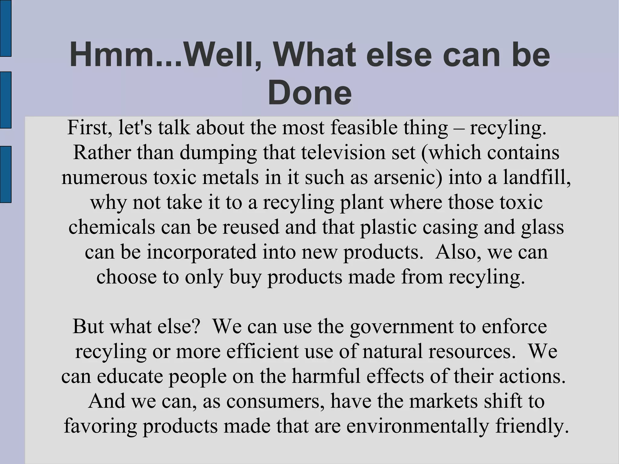 Hmm...Well, What else can be Done First, let's talk about the most feasible thing – recyling.  Rather than dumping that television set (which contains numerous toxic metals in it such as arsenic) into a landfill, why not take it to a recyling plant where those toxic chemicals can be reused and that plastic casing and glass can be incorporated into new products.  Also, we can choose to only buy products made from recyling.  But what else?  We can use the government to enforce recyling or more efficient use of natural resources.  We can educate people on the harmful effects of their actions.  And we can, as consumers, have the markets shift to favoring products made that are environmentally friendly. 