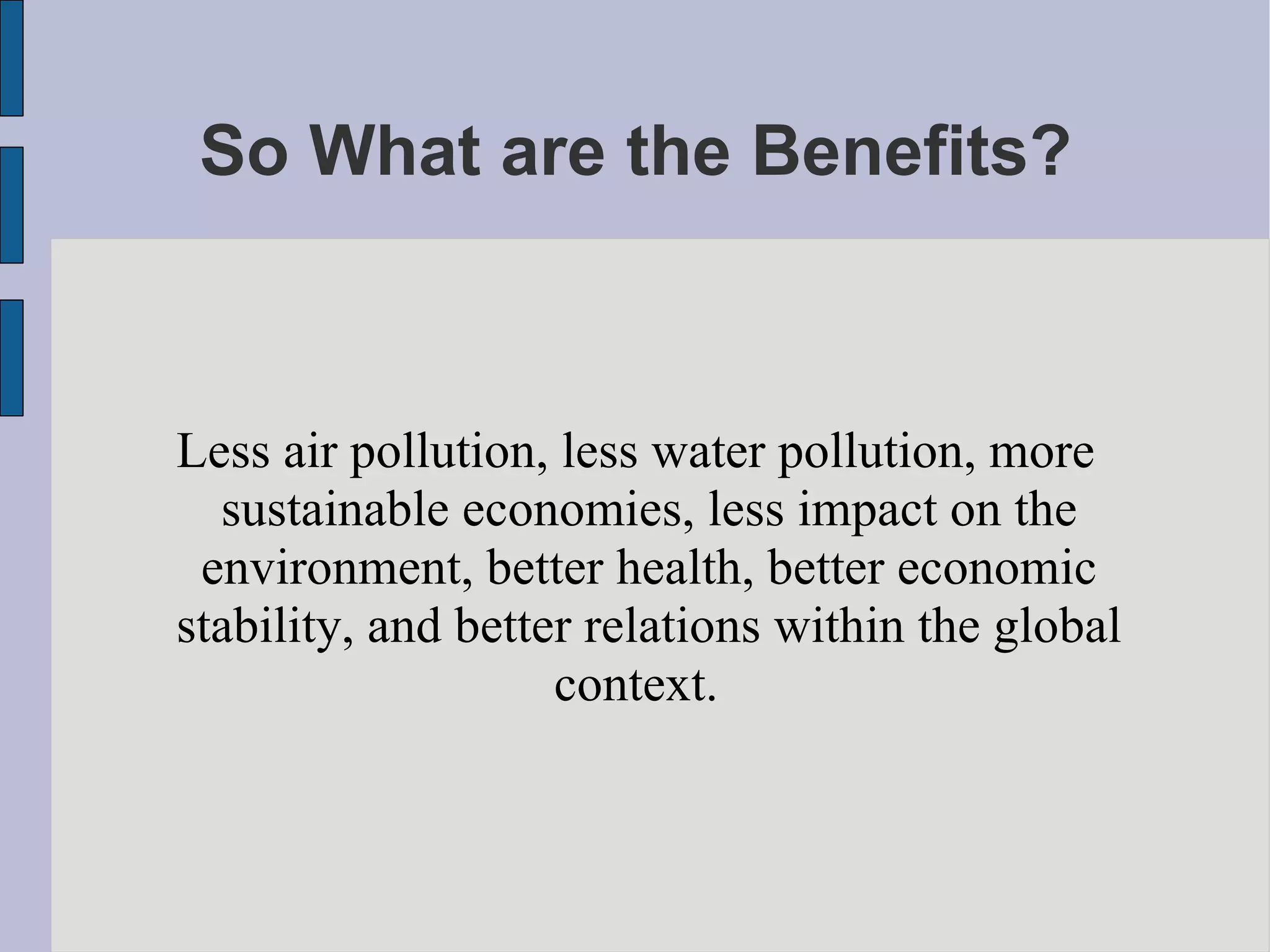 So What are the Benefits? Less air pollution, less water pollution, more sustainable economies, less impact on the environment, better health, better economic stability, and better relations within the global context.  