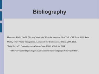 Bibliography Hattemer , Holly.  Health Effects of Municipial Waste Incineration . New York: CRC Press, 1999. Print.  Miller, Tyler. "Waste Management." Living with the Environment . 15th ed. 2006. Print.  "Why Recyle?."  Cambridgeshire County Council  2009 Web.9 Jun 2009.  <http://www.cambridgeshire.gov.uk/environment/waste/campaigns/Whyrecycle.htm>.  