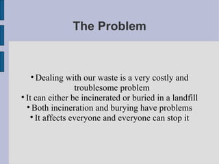 The Problem Dealing with our waste is a very costly and troublesome problem It can either be incinerated or buried in a landfill Both incineration and burying have problems It affects everyone and everyone can stop it 