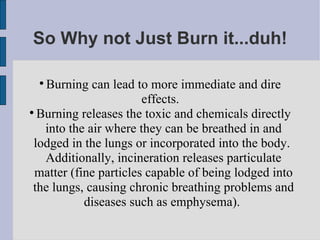So Why not Just Burn it...duh! Burning can lead to more immediate and dire effects.  Burning releases the toxic and chemicals directly into the air where they can be breathed in and lodged in the lungs or incorporated into the body.  Additionally, incineration releases particulate matter (fine particles capable of being lodged into the lungs, causing chronic breathing problems and diseases such as emphysema).  