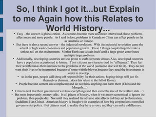 So, I think I got it...but Explain to me Again how this Relates to World History... Easy – the answer is globalization.  As cultures become more and more intertwined, these problems affect more and more people.  As I said before, problems in Canada or China can affect people as far as Australia or Europe.  But there is also a second answer – the industrial revolution.  With the industrial revolution came the advent of high waste economies and population growth.  These 2 things coupled together take a serious toll on the environment.  Mother Earth can sustain itself until a large group contributes multiple large problems. Additionally, developing countries are less prone to curb corporate abuses Also, developed countries have a population accustomed to leisure.  Their citizens are characterized by “affluenza.”  They feel their wealth makes them immune to the problems of the world (someone else will fix it).  They do not want their lives to be interrupted because of some whistle blower.because they need the investments in order to develop.  As in the past, people will shrug off responsibility for their actions, hoping things will just fix themselves (hmmm....does this relate to the fall of Rome). People become content and complacent and do not think anything can harm them (China and the Mongols....)‏ Citizens feel that their government will take everything (and then came the rise of the welfare state....)  But most importantly, money talks.  In all places of history, when it was more economical to ignore the problem, then people did.  Not until they realized the adverse side affects did they act (colonization, feudalism, Han China).  American history is fraught with examples of how big corporations controlled governmental policy.  But citizens need to realize they have a voice and they can make a difference.  