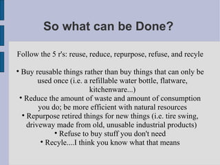 So what can be Done?  Follow the 5 r's: reuse, reduce, repurpose, refuse, and recyle Buy reusable things rather than buy things that can only be used once (i.e. a refillable water bottle, flatware, kitchenware...)‏ Reduce the amount of waste and amount of consumption you do; be more efficient with natural resources Repurpose retired things for new things (i.e. tire swing, driveway made from old, unusable industrial products)  Refuse to buy stuff you don't need Recyle....I think you know what that means 