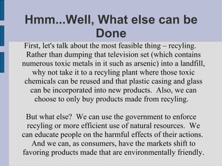 Hmm...Well, What else can be Done First, let's talk about the most feasible thing – recyling.  Rather than dumping that television set (which contains numerous toxic metals in it such as arsenic) into a landfill, why not take it to a recyling plant where those toxic chemicals can be reused and that plastic casing and glass can be incorporated into new products.  Also, we can choose to only buy products made from recyling.  But what else?  We can use the government to enforce recyling or more efficient use of natural resources.  We can educate people on the harmful effects of their actions.  And we can, as consumers, have the markets shift to favoring products made that are environmentally friendly. 