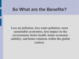 So What are the Benefits? Less air pollution, less water pollution, more sustainable economies, less impact on the environment, better health, better economic stability, and better relations within the global context.  