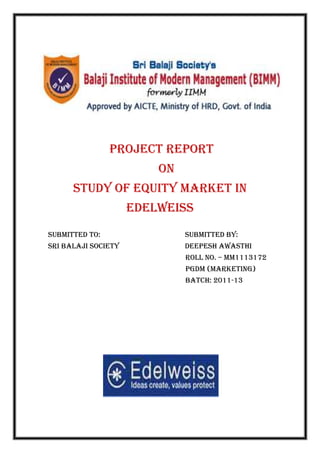PROJECT REPORT
                         ON
      Study of equity market in
                     edelweiss
Submitted to:                 submitted by:
Sri Balaji Society            deepesh Awasthi
                              Roll No. – mm1113172
                              Pgdm (marketing)
                              Batch: 2011-13
 