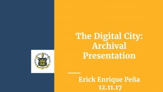 The Digital City:
Archival
Presentation
Erick Enrique Peña
12.11.17
 