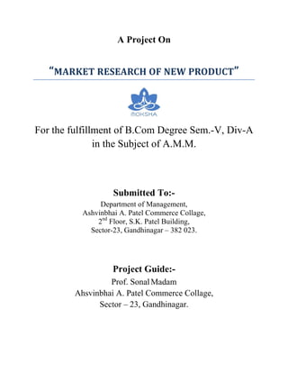 A Project On


   “MARKET RESEARCH OF NEW PRODUCT”



For the fulfillment of B.Com Degree Sem.-V, Div-A
               in the Subject of A.M.M.



                   Submitted To:-
               Department of Management,
          Ashvinbhai A. Patel Commerce Collage,
              2nd Floor, S.K. Patel Building,
            Sector-23, Gandhinagar – 382 023.




                   Project Guide:-
                 Prof. Sonal Madam
        Ahsvinbhai A. Patel Commerce Collage,
              Sector – 23, Gandhinagar.
 