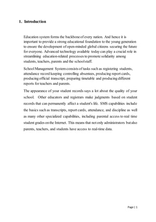 Page | 1
1. Introduction
Education system forms the backboneof every nation. And hence it is
important to provide a strong educational foundation to the young generation
to ensure the development of open-minded global citizens securing the future
for everyone. Advanced technology available today can play a crucial role in
streamlining education-related processes to promote solidarity among
students, teachers, parents and the schoolstaff.
SchoolManagement System consists of tasks such as registering students,
attendance record keeping controlling absentees, producing report cards,
producing official transcript, preparing timetable and producing different
reports for teachers and parents.
The appearance of your student records says a lot about the quality of your
school. Other educators and registrars make judgments based on student
records that can permanently affect a student's life. SMS capabilities include
the basics such as transcripts, report cards, attendance, and discipline as well
as many other specialized capabilities, including parental access to real time
student grades onthe Internet. This means that notonly administrators butalso
parents, teachers, and students have access to real-time data.
 