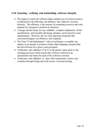 Page | 10
2.10 Ensuring, verifying and maintaining software integrity
 The degree to which the software makes optimal use of system resources
as indicated by the following sub attributes: time behavior, resource
behavior. The efficiency is the amount of computing resources and code
required by a program to perform its functions.
 A design should clearly be very verifiable, complete (implements all the
specification), and traceable (all design elements can be traced to some
requirements). However, the two most important properties that
concerned designers are efficiency and simplicity.
 The Term “CodeOptimization” refers to techniques a compiler can
employ in an attempt to producea better object language program than
the most obvious for a given sourceprogram.
 Verification and validation (V & V) is the generic name given to the
checking processes which ensure that software conforms to its
specification and meets the need of the software customer.
 Verification and validation i.e. starts with requirements reviews and
continues through design and codereviews to producttesting.
 