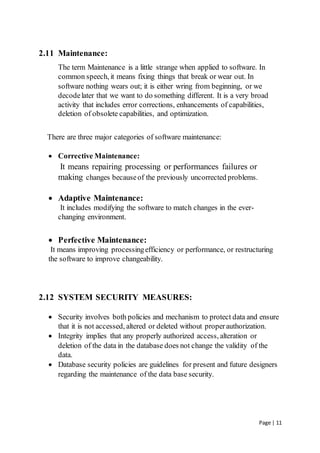 Page | 11
2.11 Maintenance:
The term Maintenance is a little strange when applied to software. In
common speech, it means fixing things that break or wear out. In
software nothing wears out; it is either wring from beginning, or we
decodelater that we want to do something different. It is a very broad
activity that includes error corrections, enhancements of capabilities,
deletion of obsolete capabilities, and optimization.
There are three major categories of software maintenance:
 Corrective Maintenance:
It means repairing processing or performances failures or
making changes becauseof the previously uncorrected problems.
 Adaptive Maintenance:
It includes modifying the software to match changes in the ever-
changing environment.
 Perfective Maintenance:
It means improving processingefficiency or performance, or restructuring
the software to improve changeability.
2.12 SYSTEM SECURITY MEASURES:
 Security involves both policies and mechanism to protect data and ensure
that it is not accessed, altered or deleted without properauthorization.
 Integrity implies that any properly authorized access, alteration or
deletion of the data in the database does not change the validity of the
data.
 Database security policies are guidelines for present and future designers
regarding the maintenance of the data base security.
 