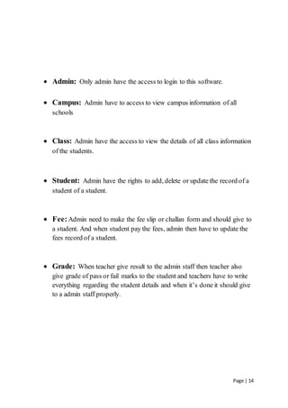 Page | 14
 Admin: Only admin have the access to login to this software.
 Campus: Admin have to access to view campus information of all
schools
 Class: Admin have the access to view the details of all class information
of the students.
 Student: Admin have the rights to add, delete or update the record of a
student of a student.
 Fee:Admin need to make the fee slip or challan form and should give to
a student. And when student pay the fees, admin then have to update the
fees record of a student.
 Grade: When teacher give result to the admin staff then teacher also
give grade of pass or fail marks to the student and teachers have to write
everything regarding the student details and when it’s done it should give
to a admin staff properly.
 