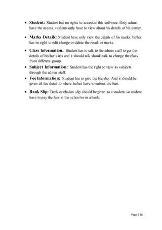 Page | 16
 Student: Student has no rights to access to this software. Only admin
have the access, students only have to view about his details of his career.
 Marks Details: Student have only view the details of his marks, he/her
has no right to edit change or delete the result or marks.
 Class Information: Student has to talk to the admin staff to get the
details of his/her class and it should talk should talk to change the class
from different group.
 Subject Information: Student has the right to view its subjects
through the admin staff.
 Fee Information: Student has to give the fee slip. And it should be
given all the detail to where he/her have to submit the fees.
 Bank Slip: Bank or challan slip should be given to a student, so student
have to pay the fees in the schoolor in a bank.
 