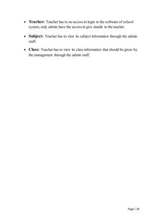 Page | 18
 Teacher: Teacher has to no access to login to the software of school
system, only admin have the access to give details to the teacher.
 Subject: Teacher has to view its subject information through the admin
staff.
 Class: Teacher has to view its class information that should be given by
the management through the admin staff.
 