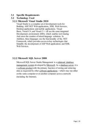 Page | 19
3.1 Specific Requirements
3.2 Technology Used
3.2.1 Microsoft Visual Studio 2010
Visual Studio is a complete set of development tools for
Building ASP.NET Web applications, XML Web Services,
Desktop applications and mobile applications. Visual
Basic, Visual C#, and Visual C++ all use the same integrated
Development environment (IDE), which enables tool sharing
And eases the creation of mixed-language solutions. In
Addition, these languages use the functionality of the .NET
Framework, which provides access to key technologies that
Simplify the development of ASP Web applications and XML
Web Services.
3.2.2 Microsoft SQL Server 2008
Microsoft SQL Server Studio Management is a relational database
management system developed by Microsoft. As a database server, it is
a software product with the primary function of storing and retrieving
data as requested by other software applications—which may run either
on the same computer or on another computer across a network
(including the Internet).
 