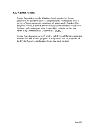 Page | 20
3.2.3 Crystal Reports
Crystal Reports is a popular Windows-based report writer (report
generation program) that allows a programmer to create reports from a
variety of data sources with a minimum of written code. Developed by
Seagate Software, Crystal Reports can access data from most widely-used
databases and can integrate data from multiple databases within one
report using Open Database Connectivity ( ODBC ).
Crystal Reports uses an ActiveX control called Crystal Reportto establish
a connection with another program. A programmer can set properties of
the Crystal Report controlduring design time or at run time.
 