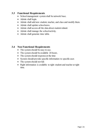 Page | 21
3.3 Functional Requirements
 Schoolmanagement system shall be network base.
 Admin shall login.
 Admin shall add new student, teacher, and class and modify them.
 Admin shall update schoolnews.
 Admin shall access all the data about student related.
 Admin shall manage the schoolactivity.
 Admin shall generate time table.
3.4 Non Functional Requirements
 The system should be easy to use.
 The system should be available 24 hours.
 The system should responseat the time
 System should provide specific information to specific user.
 The system should not fail.
 Right information is available to right student and teacher at right
time.
 