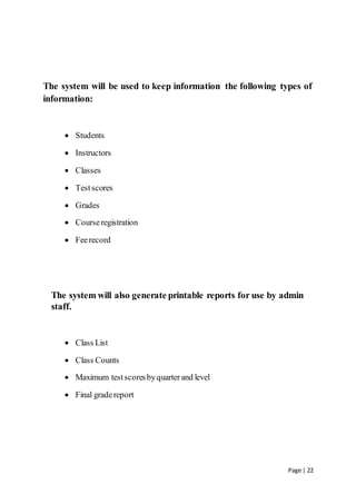 Page | 22
The system will be used to keep information the following types of
information:
 Students
 Instructors
 Classes
 Testscores
 Grades
 Courseregistration
 Feerecord
The system will also generate printable reports for use by admin
staff.
 Class List
 Class Counts
 Maximum testscoresbyquarterand level
 Final gradereport
 