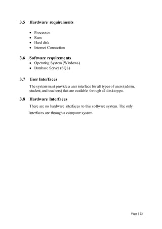 Page | 23
3.5 Hardware requirements
 Processor
 Ram
 Hard disk
 Internet Connection
3.6 Software requirements
 Operating System (Windows)
 Database Server (SQL)
3.7 User Interfaces
The system must provide a user interface for all types of users (admin,
student, and teachers) that are available through all desktop pc.
3.8 Hardware Interfaces
There are no hardware interfaces to this software system. The only
interfaces are through a computer system.
 