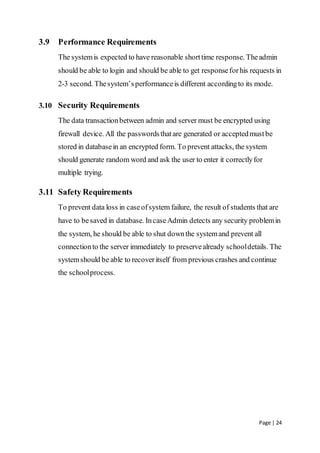Page | 24
3.9 Performance Requirements
The systemis expected to have reasonable shorttime response. Theadmin
should be able to login and should be able to get responseforhis requests in
2-3 second. Thesystem’sperformanceis different accordingto its mode.
3.10 Security Requirements
The data transactionbetween admin and server must be encrypted using
firewall device. All the passwordsthatare generated or acceptedmustbe
stored in databasein an encrypted form. To prevent attacks, the system
should generate random word and ask the user to enter it correctlyfor
multiple trying.
3.11 Safety Requirements
To prevent data loss in caseofsystem failure, the result of students that are
have to besaved in database. IncaseAdmin detects any security problemin
the system, he should be able to shut downthe systemand prevent all
connectionto the server immediately to preservealready schooldetails. The
systemshould be able to recoveritself from previous crashes and continue
the schoolprocess.
 