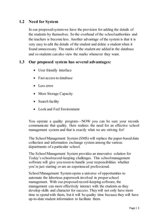Page | 3
1.2 Need for System
In our proposedsystemwe have the provision for adding the details of
the students by themselves. So the overhead of the schoolauthorities and
the teachers is become less. Another advantage of the system is that it is
very easy to edit the details of the student and delete a student when it
found unnecessary. The marks of the student are added in the database
and so students can also view the marks whenever they want.
1.3 Our proposed system has several advantages:
 User friendly interface
 Fast access to database
 Less error
 More Storage Capacity
 Search facility
 Look and Feel Environment
You operate a quality program—NOW you can be sure your records
communicate that quality. Here realizes the need for an effective school
management system and that is exactly what we are striving for!
The SchoolManagement System (SMS) will replace the paper-based data
collection and information exchange system among the various
departments of a particular school.
The SchoolManagement System provides an innovative solution for
Today’s schoolrecord-keeping challenges. This schoolmanagement
software will give you room to handle your responsibilities whether
you’re just starting or are an experienced professional.
SchoolManagement System opens a universe of opportunities to
automate the laborious paperwork involved in properschool
management. With our proposed record-keeping software, the
management can more effectively interact with the students as they
develop skills and character for success. Theywill not only have more
time to spend with them, but it will be quality time because they will have
up-to-date student information to facilitate them.
 