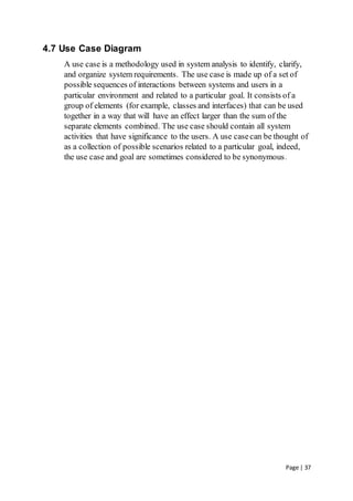 Page | 37
4.7 Use Case Diagram
A use case is a methodology used in system analysis to identify, clarify,
and organize system requirements. The use case is made up of a set of
possible sequences of interactions between systems and users in a
particular environment and related to a particular goal. It consists of a
group of elements (for example, classes and interfaces) that can be used
together in a way that will have an effect larger than the sum of the
separate elements combined. The use case should contain all system
activities that have significance to the users. A use casecan be thought of
as a collection of possible scenarios related to a particular goal, indeed,
the use case and goal are sometimes considered to be synonymous.
 