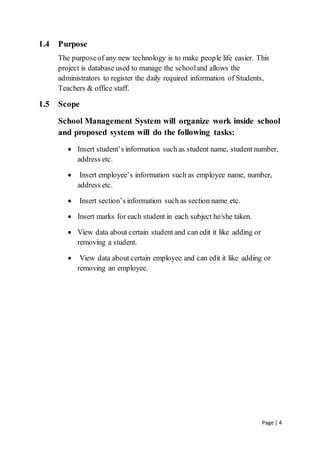 Page | 4
1.4 Purpose
The purposeof any new technology is to make people life easier. This
project is database used to manage the schooland allows the
administrators to register the daily required information of Students,
Teachers & office staff.
1.5 Scope
School Management System will organize work inside school
and proposed system will do the following tasks:
 Insert student’s information such as student name, student number,
address etc.
 Insert employee’s information such as employee name, number,
address etc.
 Insert section’s information such as section name etc.
 Insert marks for each student in each subject he/she taken.
 View data about certain student and can edit it like adding or
removing a student.
 View data about certain employee and can edit it like adding or
removing an employee.
 