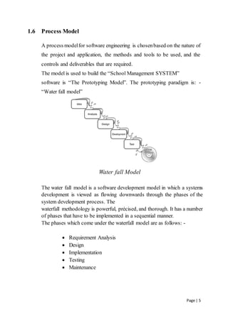 Page | 5
1.6 Process Model
A process modelfor software engineering is chosenbased on the nature of
the project and application, the methods and tools to be used, and the
controls and deliverables that are required.
The model is used to build the “School Management SYSTEM”
software is “The Prototyping Model”. The prototyping paradigm is: -
“Water fall model”
Water fall Model
The water fall model is a software development model in which a systems
development is viewed as flowing downwards through the phases of the
system development process. The
waterfall methodology is powerful, précised, and thorough. It has a number
of phases that have to be implemented in a sequential manner.
The phases which come under the waterfall model are as follows: -
 Requirement Analysis
 Design
 Implementation
 Testing
 Maintenance
 