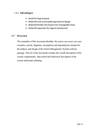 Page | 6
1.6.1 Advantages:
 Good for large projects
 Waterfall suits a principled approach to design
 Waterfall divides the projectinto manageable areas
 Waterfall separates the logical and physical
1.7 Overview
The remainder of this document identifies the actors, use-cases, use-case
scenarios, activity diagrams, assumptions and dependencies needed for
the analysis and design of the SchoolManagement System software
package. The rest of the document contains the overall description of the
system, requirements, data model and behavioral description of the
system and project planning.
 