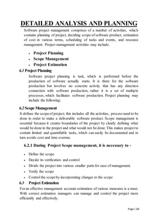 Page | 64
DETAILED ANALYSIS AND PLANNING
Software project management comprises of a number of activities, which
contains planning of project, deciding scope of software product, estimation
of cost in various terms, scheduling of tasks and events, and resource
management. Project management activities may include:
 Project Planning
 Scope Management
 Project Estimation
6.1 Project Planning
Software project planning is task, which is performed before the
production of software actually starts. It is there for the software
production but involves no concrete activity that has any direction
connection with software production; rather it is a set of multiple
processes, which facilitates software production. Project planning may
include the following:
6.2 Scope Management
It defines the scopeof project; this includes all the activities, process need to be
done in order to make a deliverable software product. Scope management is
essential because it creates boundaries of the project by clearly defining what
would be done in the project and what would not be done. This makes project to
contain limited and quantifiable tasks, which can easily be documented and in
turn avoids cost and time overrun.
6.2.1 During Project Scope management, it is necessary to -
 Define the scope
 Decide its verification and control
 Divide the project into various smaller parts for ease of management.
 Verify the scope
 Control the scopeby incorporating changes to the scope
6.3 Project Estimation
Foran effective management accurate estimation of various measures is a must.
With correct estimation managers can manage and control the project more
efficiently and effectively.
 