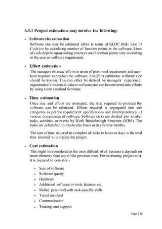 Page | 65
6.3.1 Project estimation may involve the following:
 Software size estimation
Software size may be estimated either in terms of KLOC (Kilo Line of
Code) or by calculating number of function points in the software. Lines
of codedepend uponcoding practices and Function points vary according
to the user or software requirement.
 Effort estimation
The managers estimate efforts in terms of personnelrequirement and man-
hour required to producethe software. Foreffort estimation software size
should be known. This can either be derived by managers’ experience,
organization’s historical dataor softwaresize can beconverted into efforts
by using some standard formulae.
 Time estimation
Once size and efforts are estimated, the time required to produce the
software can be estimated. Efforts required is segregated into sub
categories as per the requirement specifications and interdependency of
various components of software. Software tasks are divided into smaller
tasks, activities or events by Work Breakthrough Structure (WBS). The
tasks are scheduled on day-to-day basis or in calendar months.
The sum oftime required to complete all tasks in hours ordays is the total
time invested to complete the project.
 Cost estimation
This might be considered as the mostdifficult of all becauseit depends on
more elements than any of the previous ones. For estimating project cost,
it is required to consider -
 Size of software
 Software quality
 Hardware
 Additional software or tools, licenses etc.
 Skilled personnel with task-specific skills
 Travel involved
 Communication
 Training and support
 