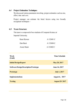 Page | 66
6.4 Project Estimation Techniques
Wediscussed various parameters involving projectestimation suchas size,
effort, time and cost.
Project manager can estimate the listed factors using two broadly
recognized techniques –
6.5 Team Structure
The team is composedoftwo students of ComputerScience at
Imperial University.
Rana Rizwan A 132401 C
Zain Basit A 132404 C
Awais Munir A 132402 C
Work Time Schedule
(Until)
Initial DesignReport May28, 2017
SoftwareDesignDescriptionPrototype June 16, 2017
Prototype July1, 2017
Implementations August6, 2017
Testing August20 2017
 
