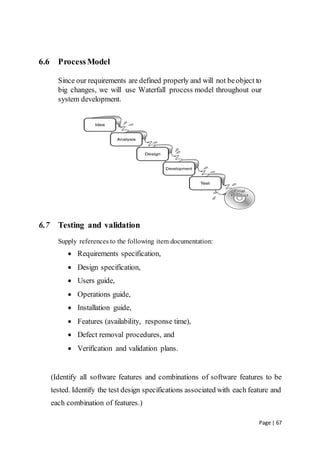 Page | 67
6.6 ProcessModel
Since our requirements are defined properly and will not beobject to
big changes, we will use Waterfall process model throughout our
system development.
6.7 Testing and validation
Supply references to the following item documentation:
 Requirements specification,
 Design specification,
 Users guide,
 Operations guide,
 Installation guide,
 Features (availability, response time),
 Defect removal procedures, and
 Verification and validation plans.
(Identify all software features and combinations of software features to be
tested. Identify the test design specifications associated with each feature and
each combination of features.)
 
