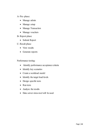Page | 68
A- Pre- phase:
 Manage admin
 Manage setup
 Manage Transaction
 Manage vouchers
B- Report phase
 Submit Report
C- Result phase
 View results
 Generate reports
Performance testing:
 Identify performance acceptance criteria
 Identify key scenarios
 Create a workload model
 Identify the target load levels
 Design specific tests
 Run tests
 Analyze the results
 Data server stress tool will be used
 