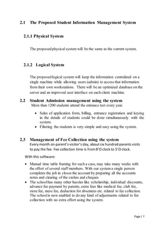 Page | 7
2.1 The Proposed Student Information Management System
2.1.1 Physical System
The proposedphysical system will be the same as the current system.
2.1.2 Logical System
The proposedlogical system will keep the information centralized on a
single machine while allowing users (admin) to access that information
from their own workstations. There will be an optimized database on the
server and an improved user interface on each client machine.
2.2 Student Admission management using the system
More than 1200 students attend the entrance test every year.
 Sales of application form, billing, entrance registration and keying
in the details of students could be done simultaneously with the
system.
 Filtering the students is very simple and easy using the system.
2.3 Management of Fee Collection using the system
Every month on parent’s visitor’s day, aboutsix hundred parents visits
to pay the fee. Fee collection time is from 8’O clock to 5’O clock.
With this software:
 Manual time table framing for such a case, may take many weeks with
the effort of several staff members. With our system a single person
completes the job in closes the account by preparing all the accounts
notes and clearing of the cashes and cheques
 The schoolhas many other hassles like scholarship, individual discounts,
advance fee payment by parents, extra fees like medical fee, club fee,
store fee, mess fee, deduction for absentees etc. related to fee collection.
The schoolis now enabled to do any kind of adjustments related to fee
collection with no extra effort using the system.
 