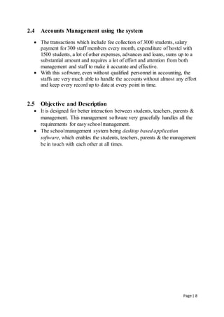 Page | 8
2.4 Accounts Management using the system
 The transactions which include fee collection of 3000 students, salary
payment for 300 staff members every month, expenditure of hostel with
1500 students, a lot of other expenses, advances and loans, sums up to a
substantial amount and requires a lot of effort and attention from both
management and staff to make it accurate and effective.
 With this software, even without qualified personnel in accounting, the
staffs are very much able to handle the accounts without almost any effort
and keep every record up to date at every point in time.
2.5 Objective and Description
 It is designed for better interaction between students, teachers, parents &
management. This management software very gracefully handles all the
requirements for easy schoolmanagement.
 The schoolmanagement system being desktop based application
software, which enables the students, teachers, parents & the management
be in touch with each other at all times.
 