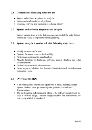 Page | 9
2.6 Components of making software are
 System and software requirements analysis
 Design and implementation of software
 Ensuring, verifying and maintaining software integrity
2.7 System and software requirements analysis
System analysis is an activity that encompasses mostof the tasks that are
collectively called Computer System Engineering.
2.8 System analysis is conducted with following objectives:
 Identify the customer’s need
 Evaluate the system concept for feasibility
 Perform economic and technical analysis
 Allocate functions to hardware, software, people, database and other
system elements
 Establish cost and schedule constraints
 Create a system definition that forms the foundation for all the subsequent
engineering work.
2.9 SYSTEM DESIGN
 It describes desired features and operations in detail, including screen
layouts, business rules, process diagrams, pseudo codeand other
documentation.
 The most creative and challenging phase of the software development life
cycle is software design. The term design describes final software and the
process bywhich it is developed.
 