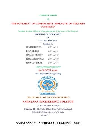 A PROJECT REPORT
ON
“IMPROVEMENT OF COMPRESSIVE STRENGTH OF PERVIOUS
CONCRETE”
Submitted in partial fulfilment of the requirements for the award of the Degree of
BACHELOR OF TECHNOLOGY
IN
CIVIL ENGINEERING
Submitted by
G.AJITH KUMAR (13711A0122)
B.S.V. DINESH (13711A0103)
G.VAMSI KRISHNA (13711A0120)
K.TEJA SREENIVAS (13711A0129)
K.VINAY KUMAR (13711A0131)
Under the esteemed Guidance of
Mr. SK.FAYAZ M.tech
Department of Civil Engineering
DEPARTMENT OF CIVIL ENGINEERING
NARAYANA ENGINEERING COLLEGE
[An ISO 9001:2008 Certified]
[Recognized by A.I.C.T.E., Affiliated to J.N.T.U., Anantapur]
NELLORE, Nellore-524 001(A.P.), India
2013-2017
NARAYANAENGINEERINGCOLLEGE::NELLORE
 