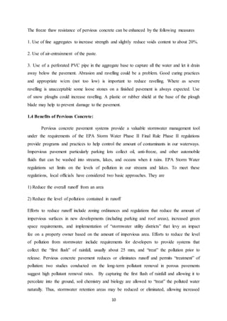 10
The freeze thaw resistance of pervious concrete can be enhanced by the following measures
1. Use of fine aggregates to increase strength and slightly reduce voids content to about 20%.
2. Use of air-entrainment of the paste.
3. Use of a perforated PVC pipe in the aggregate base to capture all the water and let it drain
away below the pavement. Abrasion and ravelling could be a problem. Good curing practices
and appropriate w/cm (not too low) is important to reduce ravelling. Where as severe
ravelling is unacceptable some loose stones on a finished pavement is always expected. Use
of snow ploughs could increase ravelling. A plastic or rubber shield at the base of the plough
blade may help to prevent damage to the pavement.
1.4 Benefits of Pervious Concrete:
Pervious concrete pavement systems provide a valuable stormwater management tool
under the requirements of the EPA Storm Water Phase II Final Rule Phase II regulations
provide programs and practices to help control the amount of contaminants in our waterways.
Impervious pavement particularly parking lots collect oil, anti-freeze, and other automobile
fluids that can be washed into streams, lakes, and oceans when it rains. EPA Storm Water
regulations set limits on the levels of pollution in our streams and lakes. To meet these
regulations, local officials have considered two basic approaches. They are
1) Reduce the overall runoff from an area
2) Reduce the level of pollution contained in runoff
Efforts to reduce runoff include zoning ordinances and regulations that reduce the amount of
impervious surfaces in new developments (including parking and roof areas), increased green
space requirements, and implementation of “stormwater utility districts” that levy an impact
fee on a property owner based on the amount of impervious area. Efforts to reduce the level
of pollution from stormwater include requirements for developers to provide systems that
collect the “first flush” of rainfall, usually about 25 mm, and “treat” the pollution prior to
release. Pervious concrete pavement reduces or eliminates runoff and permits “treatment” of
pollution: two studies conducted on the long-term pollutant removal in porous pavements
suggest high pollutant removal rates. By capturing the first flush of rainfall and allowing it to
percolate into the ground, soil chemistry and biology are allowed to “treat” the polluted water
naturally. Thus, stormwater retention areas may be reduced or eliminated, allowing increased
 