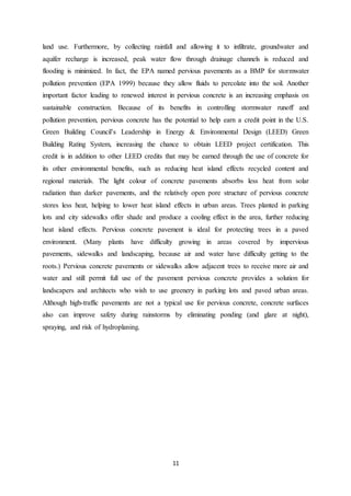 11
land use. Furthermore, by collecting rainfall and allowing it to infiltrate, groundwater and
aquifer recharge is increased, peak water flow through drainage channels is reduced and
flooding is minimized. In fact, the EPA named pervious pavements as a BMP for stormwater
pollution prevention (EPA 1999) because they allow fluids to percolate into the soil. Another
important factor leading to renewed interest in pervious concrete is an increasing emphasis on
sustainable construction. Because of its benefits in controlling stormwater runoff and
pollution prevention, pervious concrete has the potential to help earn a credit point in the U.S.
Green Building Council’s Leadership in Energy & Environmental Design (LEED) Green
Building Rating System, increasing the chance to obtain LEED project certification. This
credit is in addition to other LEED credits that may be earned through the use of concrete for
its other environmental benefits, such as reducing heat island effects recycled content and
regional materials. The light colour of concrete pavements absorbs less heat from solar
radiation than darker pavements, and the relatively open pore structure of pervious concrete
stores less heat, helping to lower heat island effects in urban areas. Trees planted in parking
lots and city sidewalks offer shade and produce a cooling effect in the area, further reducing
heat island effects. Pervious concrete pavement is ideal for protecting trees in a paved
environment. (Many plants have difficulty growing in areas covered by impervious
pavements, sidewalks and landscaping, because air and water have difficulty getting to the
roots.) Pervious concrete pavements or sidewalks allow adjacent trees to receive more air and
water and still permit full use of the pavement pervious concrete provides a solution for
landscapers and architects who wish to use greenery in parking lots and paved urban areas.
Although high-traffic pavements are not a typical use for pervious concrete, concrete surfaces
also can improve safety during rainstorms by eliminating ponding (and glare at night),
spraying, and risk of hydroplaning.
 