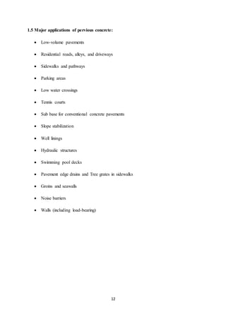 12
1.5 Major applications of pervious concrete:
 Low-volume pavements
 Residential roads, alleys, and driveways
 Sidewalks and pathways
 Parking areas
 Low water crossings
 Tennis courts
 Sub base for conventional concrete pavements
 Slope stabilization
 Well linings
 Hydraulic structures
 Swimming pool decks
 Pavement edge drains and Tree grates in sidewalks
 Groins and seawalls
 Noise barriers
 Walls (including load-bearing)
 