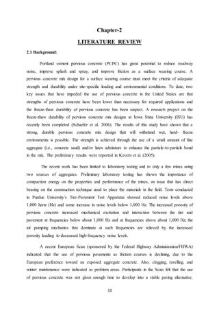 13
Chapter-2
LITERATURE REVIEW
2.1 Background:
Portland cement pervious concrete (PCPC) has great potential to reduce roadway
noise, improve splash and spray, and improve friction as a surface wearing course. A
pervious concrete mix design for a surface wearing course must meet the criteria of adequate
strength and durability under site-specific loading and environmental conditions. To date, two
key issues that have impeded the use of pervious concrete in the United States are that
strengths of pervious concrete have been lower than necessary for required applications and
the freeze-thaw durability of pervious concrete has been suspect. A research project on the
freeze-thaw durability of pervious concrete mix designs at Iowa State University (ISU) has
recently been completed (Schaefer et al. 2006). The results of this study have shown that a
strong, durable pervious concrete mix design that will withstand wet, hard- freeze
environments is possible. The strength is achieved through the use of a small amount of fine
aggregate (i.e., concrete sand) and/or latex admixture to enhance the particle-to-particle bond
in the mix. The preliminary results were reported in Kevern et al. (2005).
The recent work has been limited to laboratory testing and to only a few mixes using
two sources of aggregates. Preliminary laboratory testing has shown the importance of
compaction energy on the properties and performance of the mixes, an issue that has direct
bearing on the construction technique used to place the materials in the field. Tests conducted
in Purdue University’s Tire-Pavement Test Apparatus showed reduced noise levels above
1,000 hertz (Hz) and some increase in noise levels below 1,000 Hz. The increased porosity of
pervious concrete increased mechanical excitation and interaction between the tire and
pavement at frequencies below about 1,000 Hz and at frequencies above about 1,000 Hz; the
air pumping mechanics that dominate at such frequencies are relieved by the increased
porosity leading to decreased high-frequency noise levels.
A recent European Scan (sponsored by the Federal Highway Administration/FHWA)
indicated that the use of pervious pavements as friction courses is declining, due to the
European preference toward an exposed aggregate concrete. Also, clogging, ravelling, and
winter maintenance were indicated as problem areas. Participants in the Scan felt that the use
of pervious concrete was not given enough time to develop into a viable paving alternative.
 